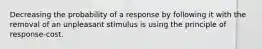 Decreasing the probability of a response by following it with the removal of an unpleasant stimulus is using the principle of response-cost.