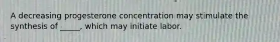 A decreasing progesterone concentration may stimulate the synthesis of _____, which may initiate labor.