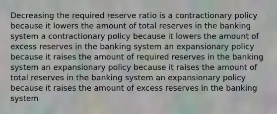 Decreasing the required reserve ratio is a contractionary policy because it lowers the amount of total reserves in the banking system a contractionary policy because it lowers the amount of excess reserves in the banking system an expansionary policy because it raises the amount of required reserves in the banking system an expansionary policy because it raises the amount of total reserves in the banking system an expansionary policy because it raises the amount of excess reserves in the banking system