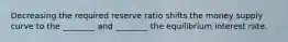 Decreasing the required reserve ratio shifts the money supply curve to the ________ and ________ the equilibrium interest rate.