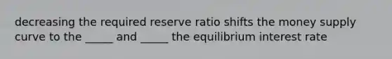 decreasing the required reserve ratio shifts the money supply curve to the _____ and _____ the equilibrium interest rate