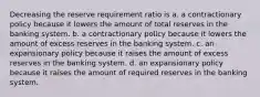 Decreasing the reserve requirement ratio is a. a contractionary policy because it lowers the amount of total reserves in the banking system. b. a contractionary policy because it lowers the amount of excess reserves in the banking system. c. an expansionary policy because it raises the amount of excess reserves in the banking system. d. an expansionary policy because it raises the amount of required reserves in the banking system.