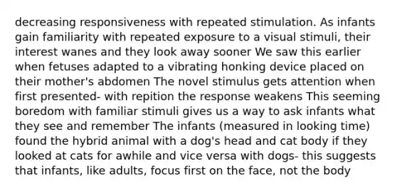 decreasing responsiveness with repeated stimulation. As infants gain familiarity with repeated exposure to a visual stimuli, their interest wanes and they look away sooner We saw this earlier when fetuses adapted to a vibrating honking device placed on their mother's abdomen The novel stimulus gets attention when first presented- with repition the response weakens This seeming boredom with familiar stimuli gives us a way to ask infants what they see and remember The infants (measured in looking time) found the hybrid animal with a dog's head and cat body if they looked at cats for awhile and vice versa with dogs- this suggests that infants, like adults, focus first on the face, not the body