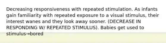 Decreasing responsiveness with repeated stimulation. As infants gain familiarity with repeated exposure to a visual stimulus, their interest wanes and they look away sooner. (DECREASE IN RESPONDING W/ REPEATED STIMULUS). Babies get used to stimulus→bored