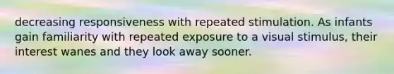 decreasing responsiveness with repeated stimulation. As infants gain familiarity with repeated exposure to a visual stimulus, their interest wanes and they look away sooner.