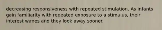 decreasing responsiveness with repeated stimulation. As infants gain familiarity with repeated exposure to a stimulus, their interest wanes and they look away sooner.