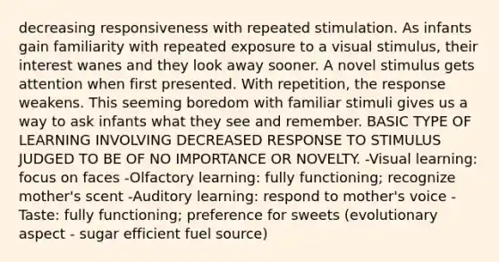 decreasing responsiveness with repeated stimulation. As infants gain familiarity with repeated exposure to a visual stimulus, their interest wanes and they look away sooner. A novel stimulus gets attention when first presented. With repetition, the response weakens. This seeming boredom with familiar stimuli gives us a way to ask infants what they see and remember. BASIC TYPE OF LEARNING INVOLVING DECREASED RESPONSE TO STIMULUS JUDGED TO BE OF NO IMPORTANCE OR NOVELTY. -Visual learning: focus on faces -Olfactory learning: fully functioning; recognize mother's scent -Auditory learning: respond to mother's voice -Taste: fully functioning; preference for sweets (evolutionary aspect - sugar efficient fuel source)