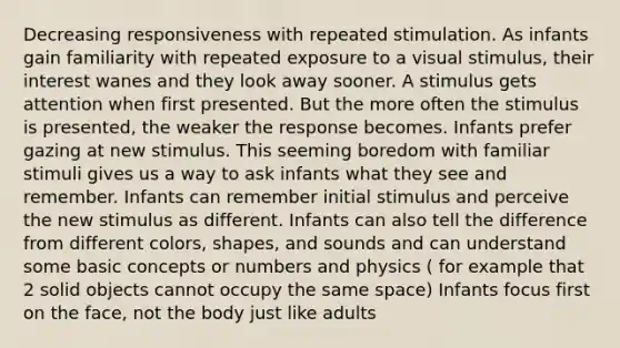 Decreasing responsiveness with repeated stimulation. As infants gain familiarity with repeated exposure to a visual stimulus, their interest wanes and they look away sooner. A stimulus gets attention when first presented. But the more often the stimulus is presented, the weaker the response becomes. Infants prefer gazing at new stimulus. This seeming boredom with familiar stimuli gives us a way to ask infants what they see and remember. Infants can remember initial stimulus and perceive the new stimulus as different. Infants can also tell the difference from different colors, shapes, and sounds and can understand some basic concepts or numbers and physics ( for example that 2 solid objects cannot occupy the same space) Infants focus first on the face, not the body just like adults