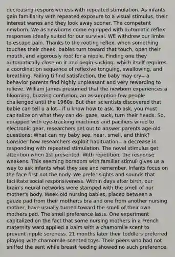 decreasing responsiveness with repeated stimulation. As infants gain familiarity with repeated exposure to a visual stimulus, their interest wanes and they look away sooner. The competent newborn: We as newborns come equipped with automatic reflex responses ideally suited for our survival. WE withdrew our limbs to escape pain. Thanks to the rooting reflex, when something touches their cheek, babies turn toward that touch, open their mouth, and vigorously root for a nipple. Finding one they automatically close on it and begin sucking- which itself requires a coordination sequence of reflexive tonguing, swallowing, and breathing. Failing ti find satisfaction, the baby may cry-- a behavior parents find highly unpleasant and very rewarding to relieve. William James presumed that the newborn experiences a blooming, buzzing confusion, an assumption few people challenged until the 1960s. But then scientists discovered that babie can tell u a lot-- if u know how to ask. To ask, you must capitalize on what they can do- gaze, suck, turn their heads. So, equipped with eye-tracking machines and pacifiers wired to electronic gear, researchers set out to answer parents age-old questions: What can my baby see, hear, smell, and think? Consider how researchers exploit habituation-- a decrease in responding with repeated stimulation. The novel stimulus get attention when 1st presented. With repetition, the response weakens. This seeming boredom with familiar stimuli gives us a way to ask infants what they see and remember. Infants focus on the face first not the body. We prefer sights and sounds that facilitate social responsiveness. Within days after birth, our brain's neural networks were stamped with the smell of our mother's body. Week-old nursing babies, placed between a gauze pad from their mother;s bra and one from another nursing mother, have usually turned toward the smell of their own mothers pad. The smell preference lasts. One experiment capitalized on the fact that some nursing mothers in a French maternity ward applied a balm with a chamomile scent to prevent nipple soreness. 21 months later their toddlers preferred playing with chamomile-scented toys. Their peers who had not sniffed the sent while breast feeding showed no such preference.