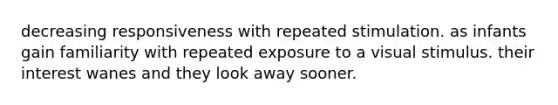 decreasing responsiveness with repeated stimulation. as infants gain familiarity with repeated exposure to a visual stimulus. their interest wanes and they look away sooner.