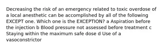 Decreasing the risk of an emergency related to toxic overdose of a local anesthetic can be accomplished by all of the following EXCEPT one. Which one is the EXCEPTION? a Aspiration before the injection b Blood pressure not assessed before treatment c Staying within the maximum safe dose d Use of a vasoconstrictor