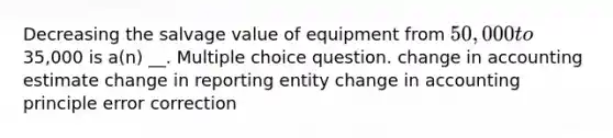 Decreasing the salvage value of equipment from 50,000 to35,000 is a(n) __. Multiple choice question. change in accounting estimate change in reporting entity change in accounting principle error correction