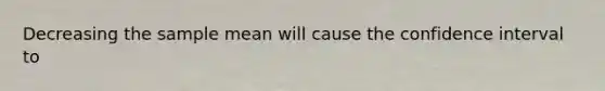 Decreasing the sample mean will cause the confidence interval to