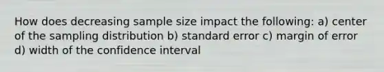 How does decreasing sample size impact the following: a) center of the sampling distribution b) standard error c) margin of error d) width of the confidence interval