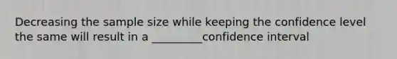 Decreasing the sample size while keeping the confidence level the same will result in a _________confidence interval