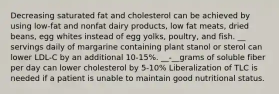 Decreasing saturated fat and cholesterol can be achieved by using low-fat and nonfat dairy products, low fat meats, dried beans, egg whites instead of egg yolks, poultry, and fish. __ servings daily of margarine containing plant stanol or sterol can lower LDL-C by an additional 10-15%. __-__grams of soluble fiber per day can lower cholesterol by 5-10% Liberalization of TLC is needed if a patient is unable to maintain good nutritional status.