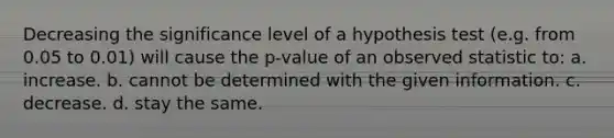 Decreasing the significance level of a hypothesis test (e.g. from 0.05 to 0.01) will cause the p-value of an observed statistic to: a. increase. b. cannot be determined with the given information. c. decrease. d. stay the same.