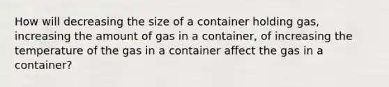 How will decreasing the size of a container holding gas, increasing the amount of gas in a container, of increasing the temperature of the gas in a container affect the gas in a container?