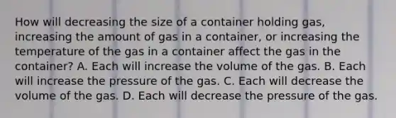 How will decreasing the size of a container holding gas, increasing the amount of gas in a container, or increasing the temperature of the gas in a container affect the gas in the container? A. Each will increase the volume of the gas. B. Each will increase the pressure of the gas. C. Each will decrease the volume of the gas. D. Each will decrease the pressure of the gas.