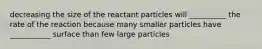 decreasing the size of the reactant particles will __________ the rate of the reaction because many smaller particles have ___________ surface than few large particles