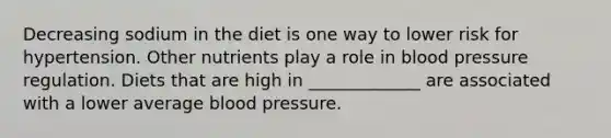 Decreasing sodium in the diet is one way to lower risk for hypertension. Other nutrients play a role in blood pressure regulation. Diets that are high in _____________ are associated with a lower average blood pressure.