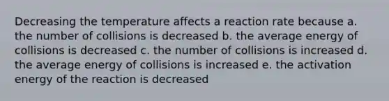 Decreasing the temperature affects a reaction rate because a. the number of collisions is decreased b. the average energy of collisions is decreased c. the number of collisions is increased d. the average energy of collisions is increased e. the activation energy of the reaction is decreased