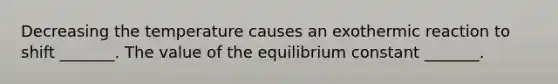 Decreasing the temperature causes an exothermic reaction to shift _______. The value of the equilibrium constant _______.