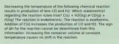 Decreasing the temperature of the following chemical reaction results in production of less CO and H2. Which statement(s) regarding the reaction is/are true? C(s) + H2O(g) ⇄ CO(g) + H2(g) The reaction is endothermic. The reaction is exothermic. Addition of C(s) increases the production of CO and H2. The sign of ∆H for the reaction cannot be determined from this information. Increasing the container volume at constant temperature causes no shift in the reaction.