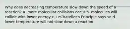 Why does decreasing temperature slow down the speed of a reaction? a. more molecular collisions occur b. molecules will collide with lower energy c. LeChatelier's Principle says so d. lower temperature will not slow down a reaction