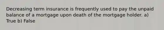 Decreasing term insurance is frequently used to pay the unpaid balance of a mortgage upon death of the mortgage holder. a) True b) False