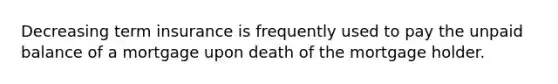 Decreasing term insurance is frequently used to pay the unpaid balance of a mortgage upon death of the mortgage holder.