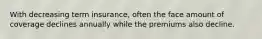 With decreasing term insurance, often the face amount of coverage declines annually while the premiums also decline.