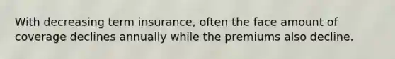 With decreasing term insurance, often the face amount of coverage declines annually while the premiums also decline.