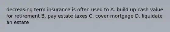 decreasing term insurance is often used to A. build up cash value for retirement B. pay estate taxes C. cover mortgage D. liquidate an estate