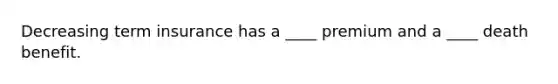 Decreasing term insurance has a ____ premium and a ____ death benefit.