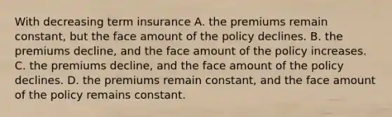 With decreasing term insurance A. the premiums remain​ constant, but the face amount of the policy declines. B. the premiums​ decline, and the face amount of the policy increases. C. the premiums​ decline, and the face amount of the policy declines. D. the premiums remain​ constant, and the face amount of the policy remains constant.