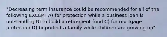 "Decreasing term insurance could be recommended for all of the following EXCEPT A) for protection while a business loan is outstanding B) to build a retirement fund C) for mortgage protection D) to protect a family while children are growing up"