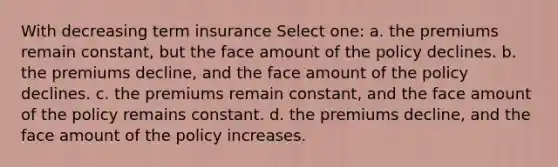 With decreasing term insurance Select one: a. the premiums remain constant, but the face amount of the policy declines. b. the premiums decline, and the face amount of the policy declines. c. the premiums remain constant, and the face amount of the policy remains constant. d. the premiums decline, and the face amount of the policy increases.