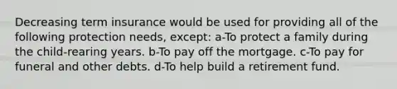 Decreasing term insurance would be used for providing all of the following protection needs, except: a-To protect a family during the child-rearing years. b-To pay off the mortgage. c-To pay for funeral and other debts. d-To help build a retirement fund.