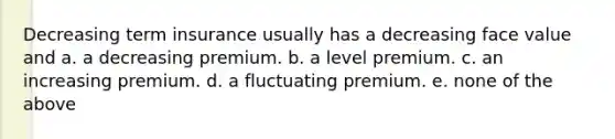 Decreasing term insurance usually has a decreasing face value and a. a decreasing premium. b. a level premium. c. an increasing premium. d. a fluctuating premium. e. none of the above