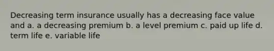 Decreasing term insurance usually has a decreasing face value and a. a decreasing premium b. a level premium c. paid up life d. term life e. variable life