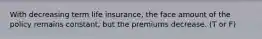 With decreasing term life​ insurance, the face amount of the policy remains​ constant, but the premiums decrease. (T or F)