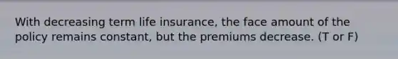 With decreasing term life​ insurance, the face amount of the policy remains​ constant, but the premiums decrease. (T or F)