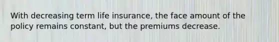 With decreasing term life insurance, the face amount of the policy remains constant, but the premiums decrease.