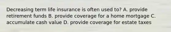 Decreasing term life insurance is often used to? A. provide retirement funds B. provide coverage for a home mortgage C. accumulate cash value D. provide coverage for estate taxes