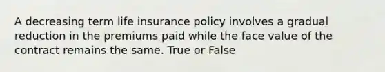 A decreasing term life insurance policy involves a gradual reduction in the premiums paid while the face value of the contract remains the same. True or False