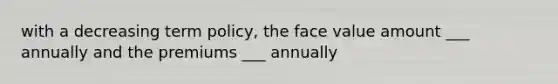 with a decreasing term policy, the face value amount ___ annually and the premiums ___ annually