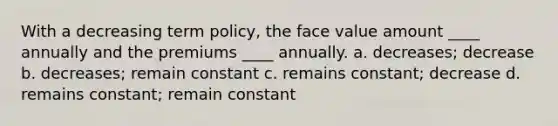 With a decreasing term policy, the face value amount ____ annually and the premiums ____ annually. a. decreases; decrease b. decreases; remain constant c. remains constant; decrease d. remains constant; remain constant