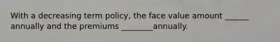 With a decreasing term policy, the face value amount ______ annually and the premiums ________annually.