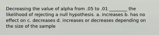 Decreasing the value of alpha from .05 to .01 ________ the likelihood of rejecting a null hypothesis. a. increases b. has no effect on c. decreases d. increases or decreases depending on the size of the sample